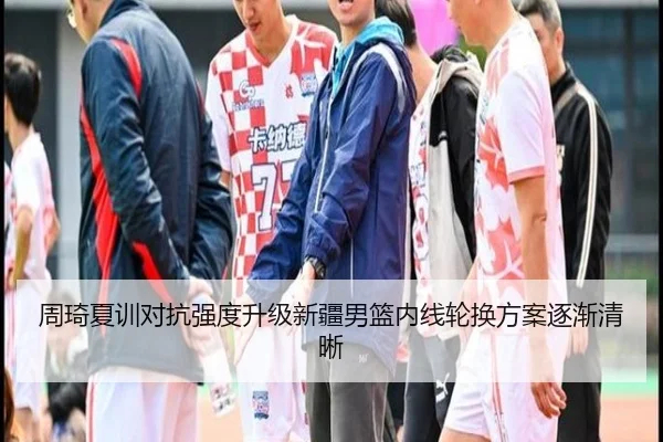 周琦夏训对抗强度升级新疆男篮内线轮换方案逐渐清晰